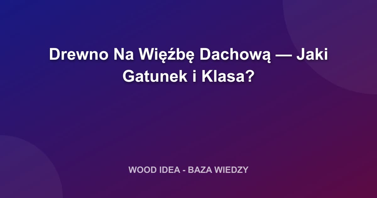 Drewno Na Więźbę Dachową: Jaki Gatunek i Klasa? Kompletny Poradnik