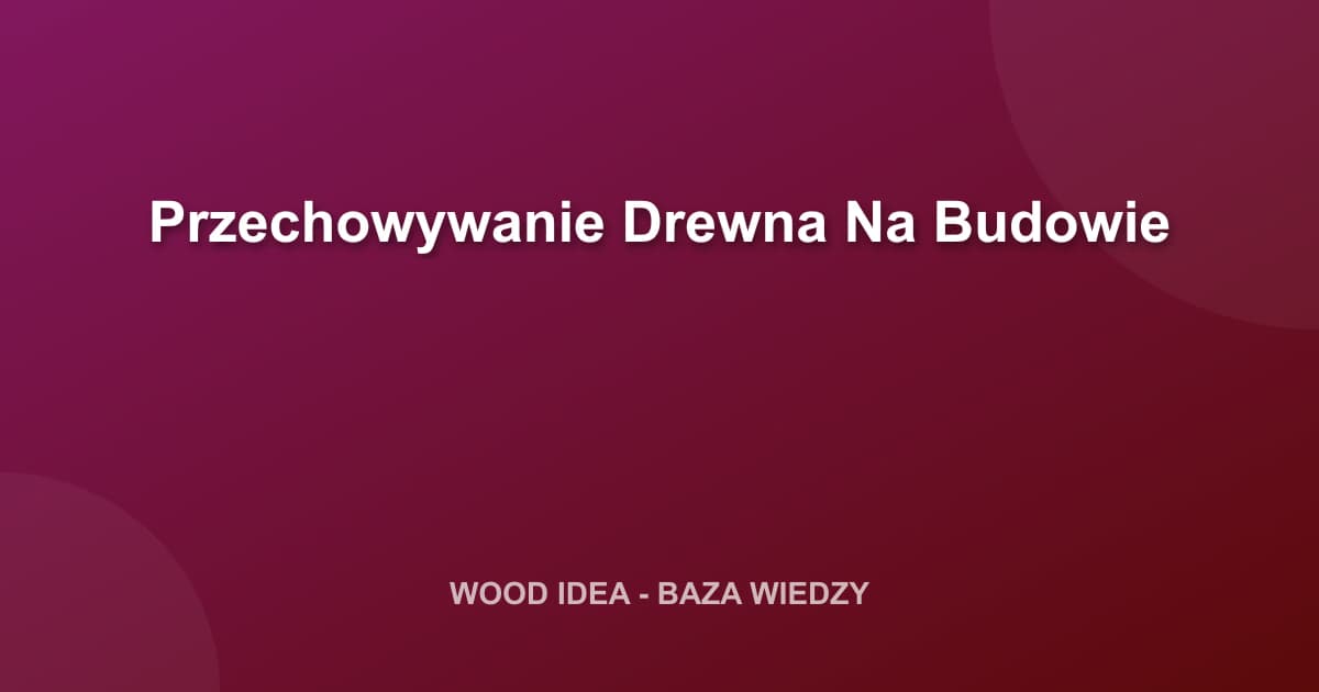 Jak Prawidłowo Przechowywać Drewno na Budowie? Kompletny Poradnik